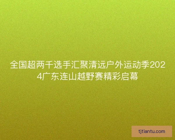全国超两千选手汇聚清远户外运动季2024广东连山越野赛精彩启幕