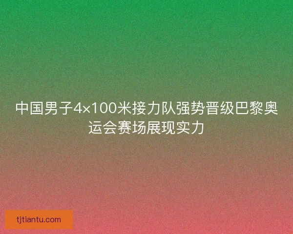 中国男子4×100米接力队强势晋级巴黎奥运会赛场展现实力