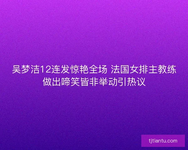 吴梦洁12连发惊艳全场 法国女排主教练做出啼笑皆非举动引热议