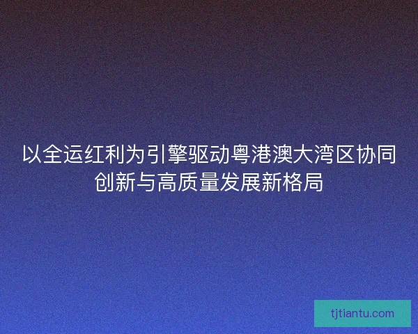 以全运红利为引擎驱动粤港澳大湾区协同创新与高质量发展新格局 以全运红利为引擎驱动粤港澳大湾区协同创新与高质量发展新格局