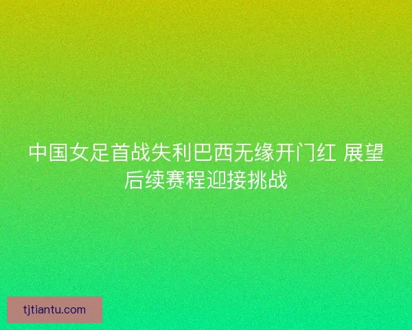 中国女足首战失利巴西无缘开门红 展望后续赛程迎接挑战 中国女足首战失利巴西无缘开门红 展望后续赛程迎接挑战