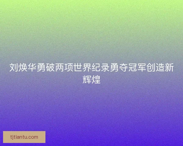 刘焕华勇破两项世界纪录勇夺冠军创造新辉煌
