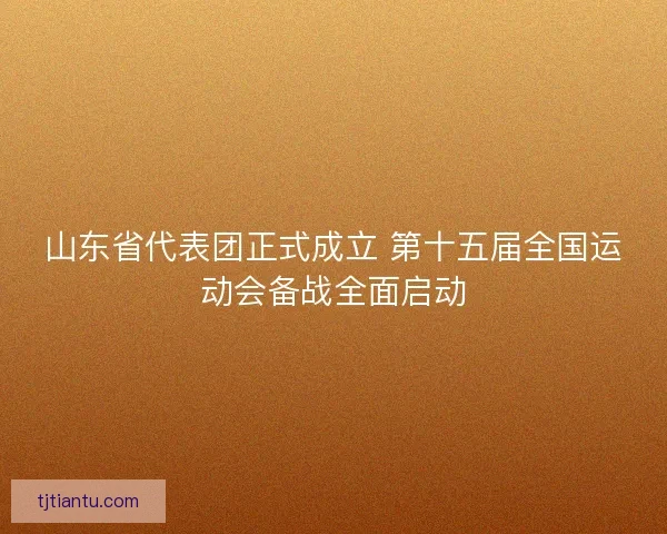山东省代表团正式成立 第十五届全国运动会备战全面启动 山东省代表团正式成立 第十五届全国运动会备战全面启动