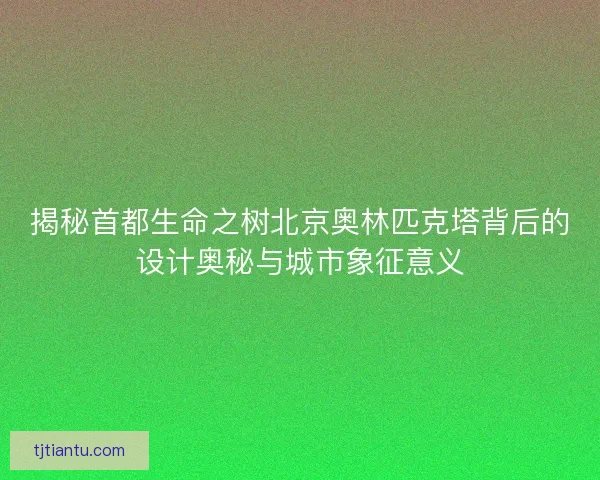 揭秘首都生命之树北京奥林匹克塔背后的设计奥秘与城市象征意义