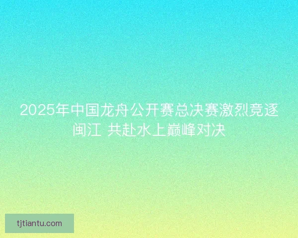 2025年中国龙舟公开赛总决赛激烈竞逐闽江 共赴水上巅峰对决
