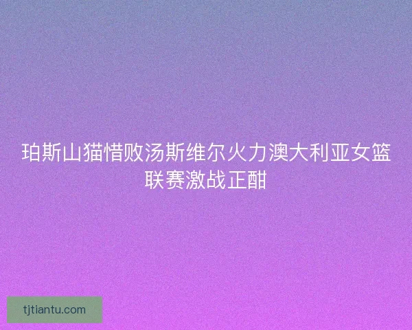 珀斯山猫惜败汤斯维尔火力澳大利亚女篮联赛激战正酣