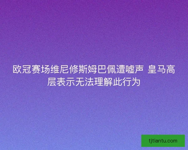 欧冠赛场维尼修斯姆巴佩遭嘘声 皇马高层表示无法理解此行为