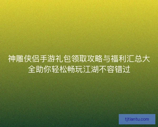 神雕侠侣手游礼包领取攻略与福利汇总大全助你轻松畅玩江湖不容错过