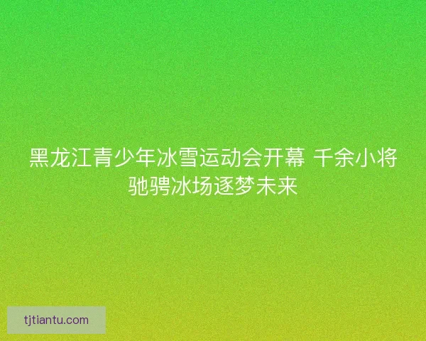 黑龙江青少年冰雪运动会开幕 千余小将驰骋冰场逐梦未来