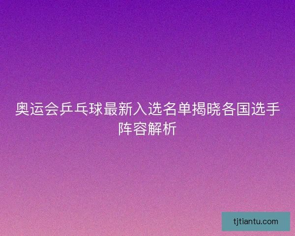 奥运会乒乓球最新入选名单揭晓各国选手阵容解析 奥运会乒乓球最新入选名单揭晓各国选手阵容解析