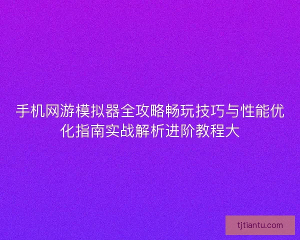 手机网游模拟器全攻略畅玩技巧与性能优化指南实战解析进阶教程大