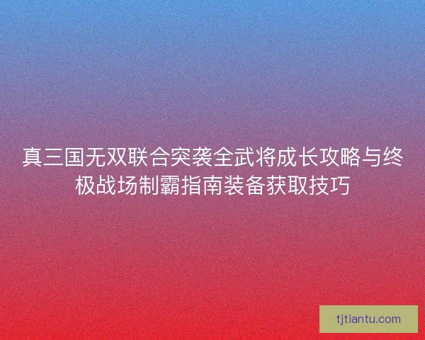 真三国无双联合突袭全武将成长攻略与终极战场制霸指南装备获取技巧