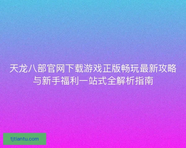 天龙八部官网下载游戏正版畅玩最新攻略与新手福利一站式全解析指南 天龙八部官网下载游戏正版畅玩最新攻略与新手福利一站式全解析指南